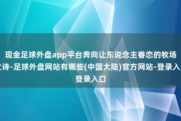 现金足球外盘app平台奔向让东说念主眷恋的牧场之诗-足球外盘网站有哪些(中国大陆)官方网站-登录入口