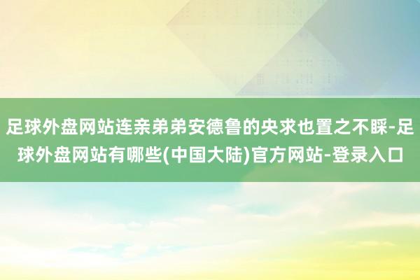 足球外盘网站连亲弟弟安德鲁的央求也置之不睬-足球外盘网站有哪些(中国大陆)官方网站-登录入口