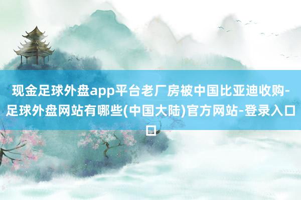 现金足球外盘app平台老厂房被中国比亚迪收购-足球外盘网站有哪些(中国大陆)官方网站-登录入口