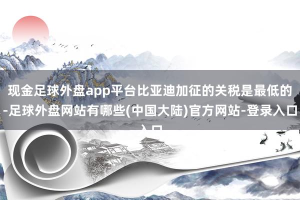 现金足球外盘app平台比亚迪加征的关税是最低的-足球外盘网站有哪些(中国大陆)官方网站-登录入口