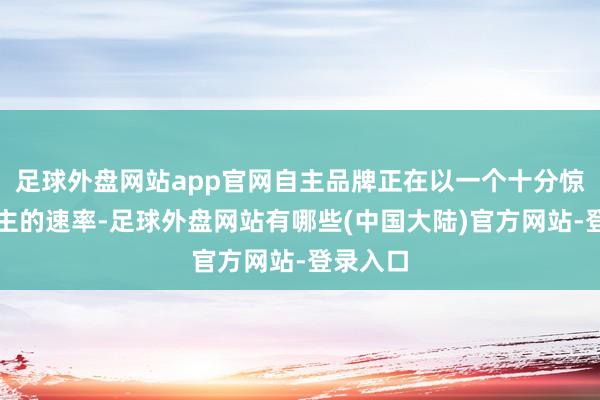 足球外盘网站app官网自主品牌正在以一个十分惊东说念主的速率-足球外盘网站有哪些(中国大陆)官方网站-登录入口