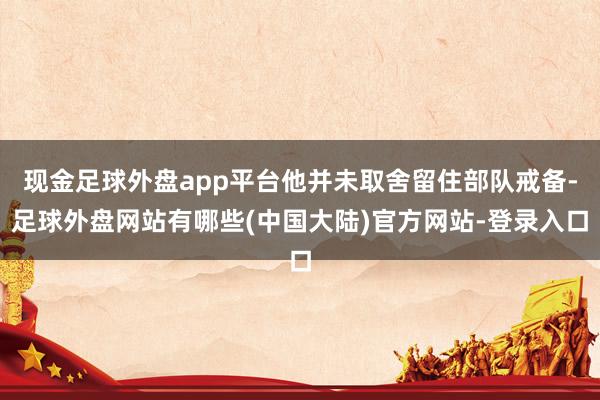 现金足球外盘app平台他并未取舍留住部队戒备-足球外盘网站有哪些(中国大陆)官方网站-登录入口