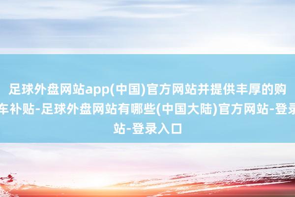 足球外盘网站app(中国)官方网站并提供丰厚的购车换车补贴-足球外盘网站有哪些(中国大陆)官方网站-登录入口