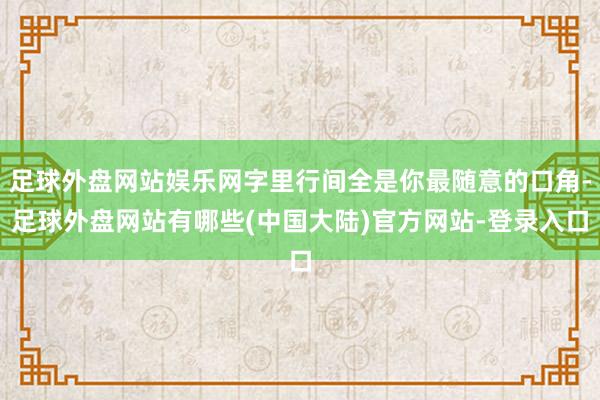 足球外盘网站娱乐网字里行间全是你最随意的口角-足球外盘网站有哪些(中国大陆)官方网站-登录入口