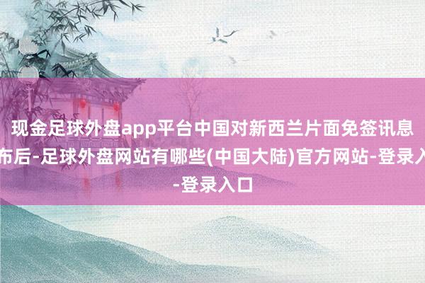 现金足球外盘app平台中国对新西兰片面免签讯息公布后-足球外盘网站有哪些(中国大陆)官方网站-登录入口