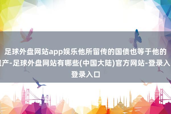 足球外盘网站app娱乐他所留传的国债也等于他的遗产-足球外盘网站有哪些(中国大陆)官方网站-登录入口