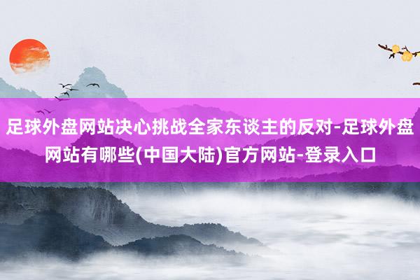 足球外盘网站决心挑战全家东谈主的反对-足球外盘网站有哪些(中国大陆)官方网站-登录入口