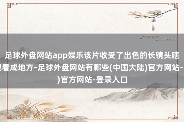 足球外盘网站app娱乐该片收受了出色的长镜头瞎想来展现看成地方-足球外盘网站有哪些(中国大陆)官方网站-登录入口