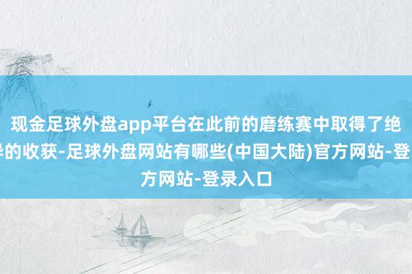 现金足球外盘app平台在此前的磨练赛中取得了绝顶优异的收获-足球外盘网站有哪些(中国大陆)官方网站-登录入口