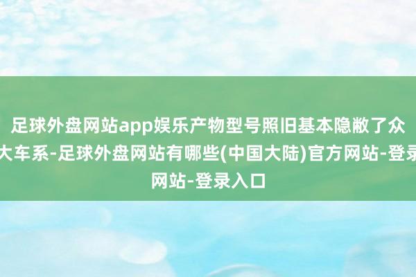 足球外盘网站app娱乐产物型号照旧基本隐敝了众人五大车系-足球外盘网站有哪些(中国大陆)官方网站-登录入口