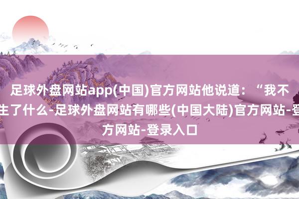 足球外盘网站app(中国)官方网站他说道：“我不知道发生了什么-足球外盘网站有哪些(中国大陆)官方网站-登录入口