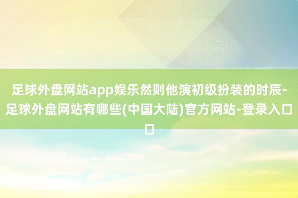 足球外盘网站app娱乐然则他演初级扮装的时辰-足球外盘网站有哪些(中国大陆)官方网站-登录入口