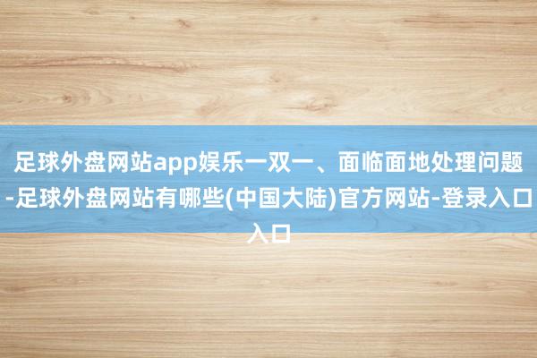 足球外盘网站app娱乐一双一、面临面地处理问题-足球外盘网站有哪些(中国大陆)官方网站-登录入口