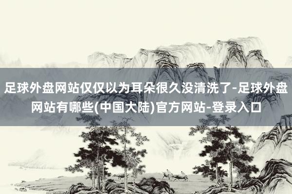 足球外盘网站仅仅以为耳朵很久没清洗了-足球外盘网站有哪些(中国大陆)官方网站-登录入口