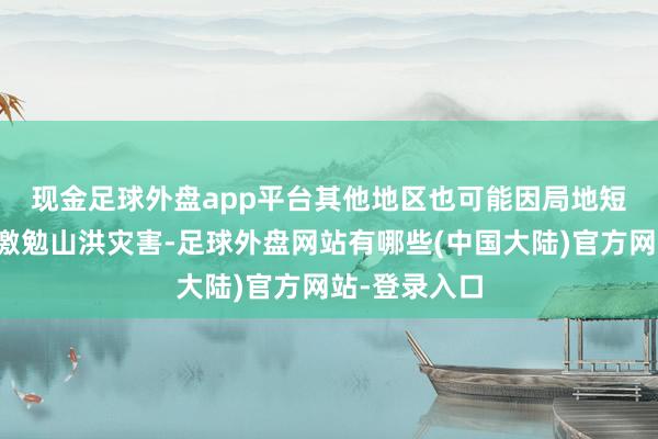 现金足球外盘app平台　　其他地区也可能因局地短历时强降水激勉山洪灾害-足球外盘网站有哪些(中国大陆)官方网站-登录入口