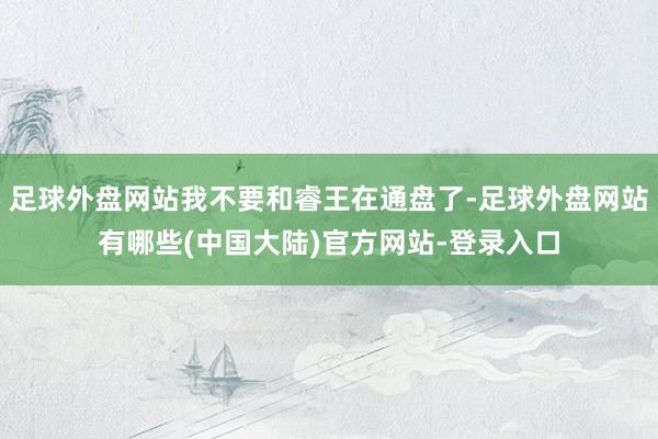 足球外盘网站我不要和睿王在通盘了-足球外盘网站有哪些(中国大陆)官方网站-登录入口