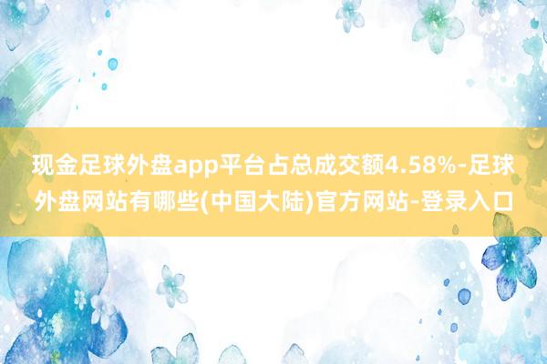 现金足球外盘app平台占总成交额4.58%-足球外盘网站有哪些(中国大陆)官方网站-登录入口