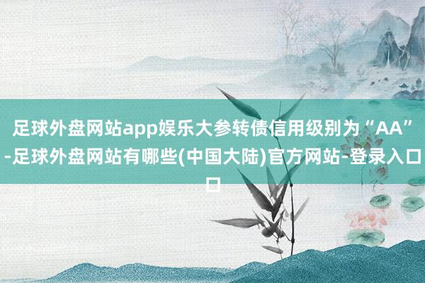 足球外盘网站app娱乐大参转债信用级别为“AA”-足球外盘网站有哪些(中国大陆)官方网站-登录入口