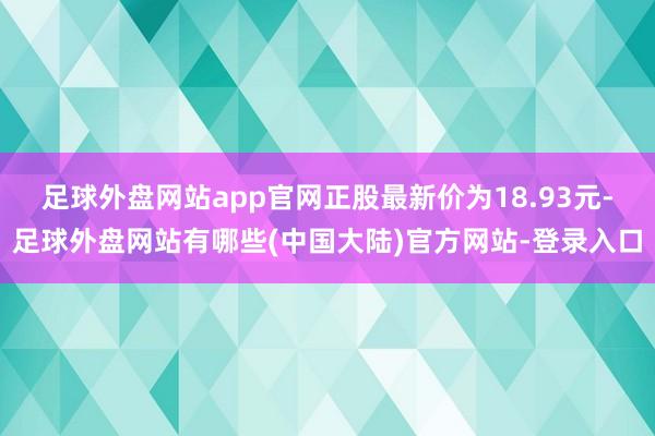 足球外盘网站app官网正股最新价为18.93元-足球外盘网站有哪些(中国大陆)官方网站-登录入口