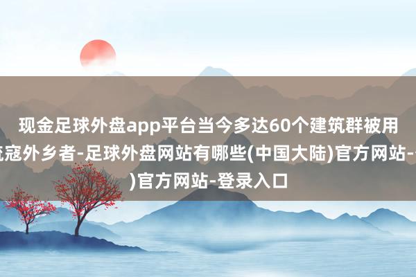 现金足球外盘app平台当今多达60个建筑群被用来安置流寇外乡者-足球外盘网站有哪些(中国大陆)官方网站-登录入口