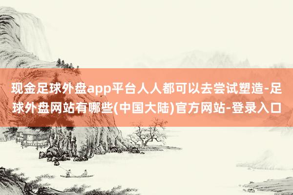 现金足球外盘app平台人人都可以去尝试塑造-足球外盘网站有哪些(中国大陆)官方网站-登录入口