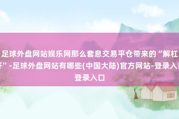 足球外盘网站娱乐网那么套息交易平仓带来的“解杠杆”-足球外盘网站有哪些(中国大陆)官方网站-登录入口