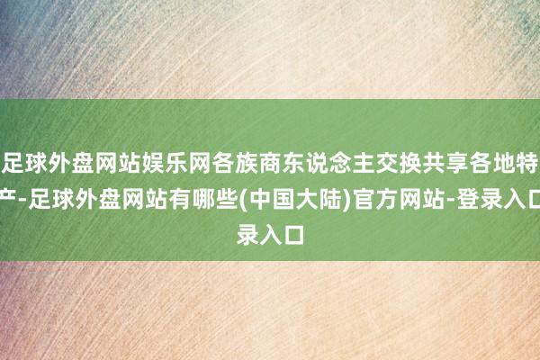 足球外盘网站娱乐网各族商东说念主交换共享各地特产-足球外盘网站有哪些(中国大陆)官方网站-登录入口