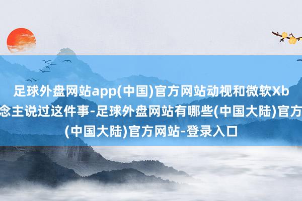 足球外盘网站app(中国)官方网站动视和微软Xbox并莫得东说念主说过这件事-足球外盘网站有哪些(中国大陆)官方网站-登录入口