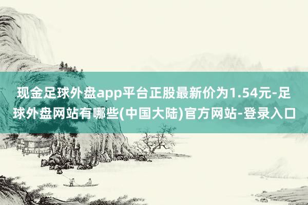 现金足球外盘app平台正股最新价为1.54元-足球外盘网站有哪些(中国大陆)官方网站-登录入口