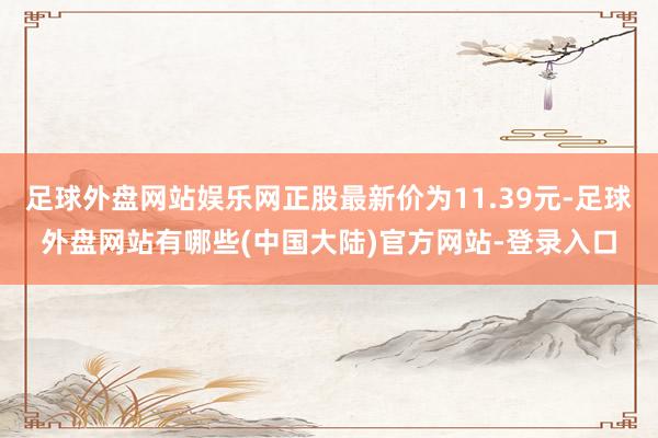 足球外盘网站娱乐网正股最新价为11.39元-足球外盘网站有哪些(中国大陆)官方网站-登录入口