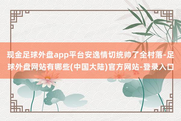 现金足球外盘app平台安逸情切统帅了全村落-足球外盘网站有哪些(中国大陆)官方网站-登录入口