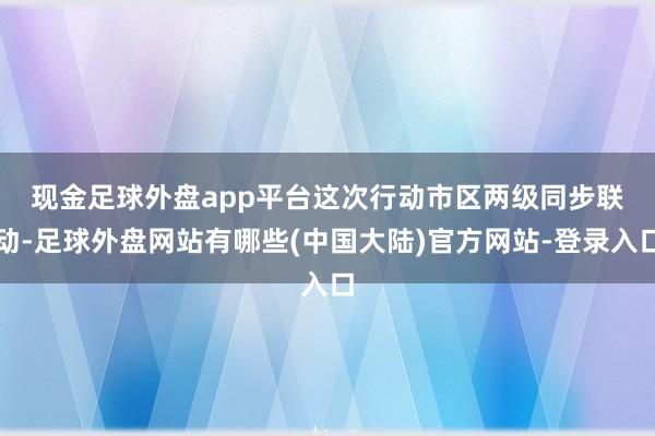 现金足球外盘app平台　　这次行动市区两级同步联动-足球外盘网站有哪些(中国大陆)官方网站-登录入口