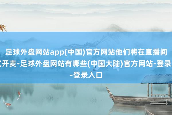 足球外盘网站app(中国)官方网站他们将在直播间模式开麦-足球外盘网站有哪些(中国大陆)官方网站-登录入口