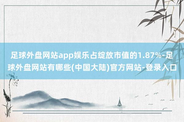 足球外盘网站app娱乐占绽放市值的1.87%-足球外盘网站有哪些(中国大陆)官方网站-登录入口