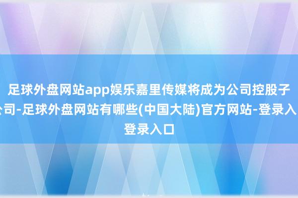 足球外盘网站app娱乐嘉里传媒将成为公司控股子公司-足球外盘网站有哪些(中国大陆)官方网站-登录入口