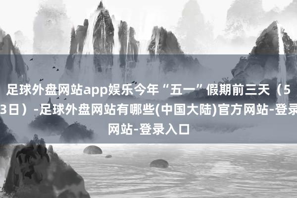 足球外盘网站app娱乐今年“五一”假期前三天（5月1-3日）-足球外盘网站有哪些(中国大陆)官方网站-登录入口