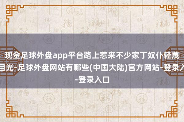 现金足球外盘app平台路上惹来不少家丁奴仆轻蔑的目光-足球外盘网站有哪些(中国大陆)官方网站-登录入口