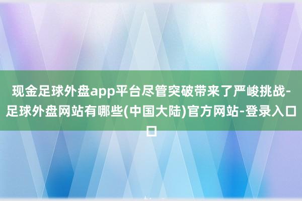 现金足球外盘app平台尽管突破带来了严峻挑战-足球外盘网站有哪些(中国大陆)官方网站-登录入口