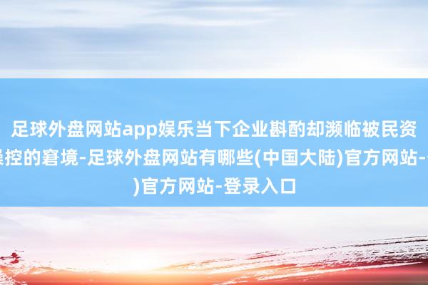 足球外盘网站app娱乐当下企业斟酌却濒临被民资大推动操控的窘境-足球外盘网站有哪些(中国大陆)官方网站-登录入口