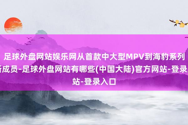 足球外盘网站娱乐网从首款中大型MPV到海豹系列的新成员-足球外盘网站有哪些(中国大陆)官方网站-登录入口