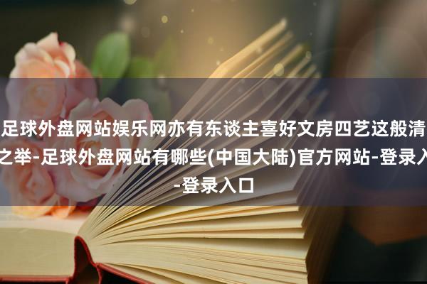 足球外盘网站娱乐网亦有东谈主喜好文房四艺这般清雅之举-足球外盘网站有哪些(中国大陆)官方网站-登录入口