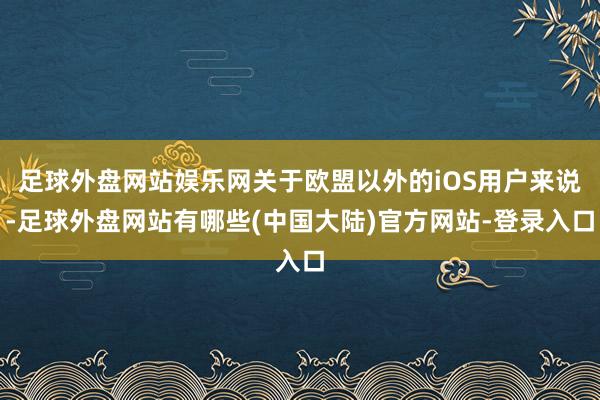 足球外盘网站娱乐网关于欧盟以外的iOS用户来说-足球外盘网站有哪些(中国大陆)官方网站-登录入口