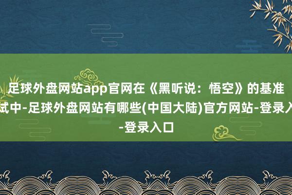 足球外盘网站app官网在《黑听说：悟空》的基准测试中-足球外盘网站有哪些(中国大陆)官方网站-登录入口