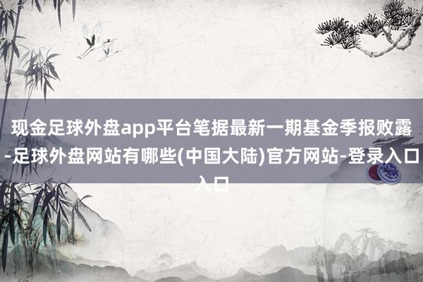 现金足球外盘app平台笔据最新一期基金季报败露-足球外盘网站有哪些(中国大陆)官方网站-登录入口