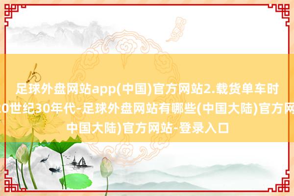 足球外盘网站app(中国)官方网站2.载货单车时候要纪念到20世纪30年代-足球外盘网站有哪些(中国大陆)官方网站-登录入口