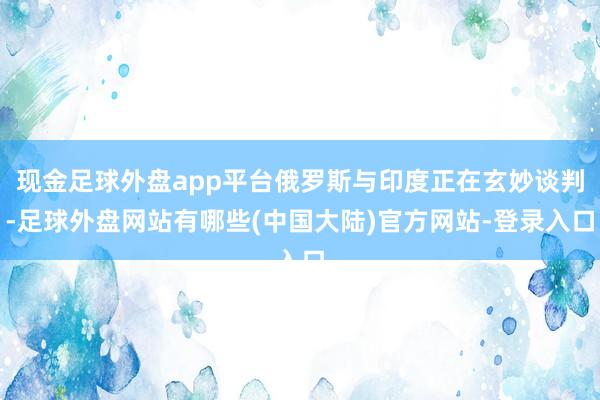 现金足球外盘app平台俄罗斯与印度正在玄妙谈判-足球外盘网站有哪些(中国大陆)官方网站-登录入口