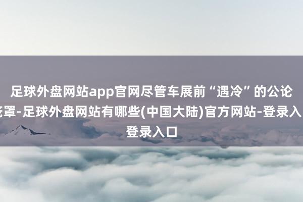 足球外盘网站app官网尽管车展前“遇冷”的公论笼罩-足球外盘网站有哪些(中国大陆)官方网站-登录入口