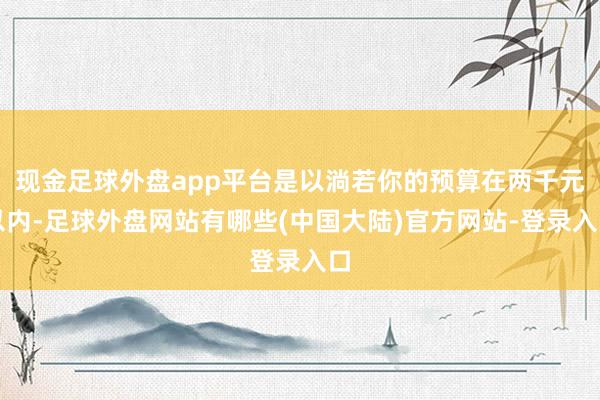 现金足球外盘app平台是以淌若你的预算在两千元以内-足球外盘网站有哪些(中国大陆)官方网站-登录入口