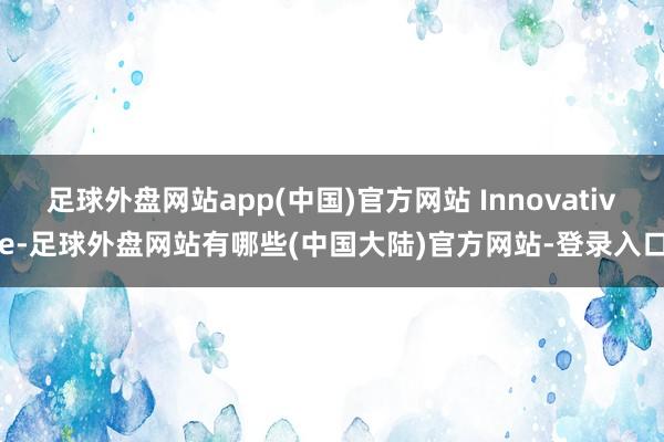 足球外盘网站app(中国)官方网站 Innovative-足球外盘网站有哪些(中国大陆)官方网站-登录入口