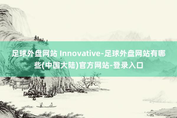 足球外盘网站 Innovative-足球外盘网站有哪些(中国大陆)官方网站-登录入口